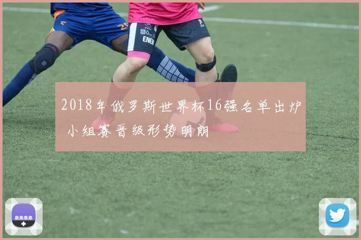 2018年俄罗斯世界杯16强名单出炉 小组赛晋级形势明朗