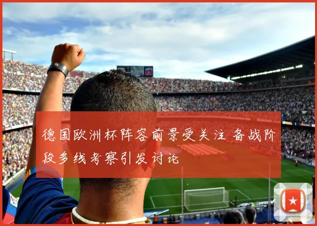 德国欧洲杯阵容前景受关注 备战阶段多线考察引发讨论