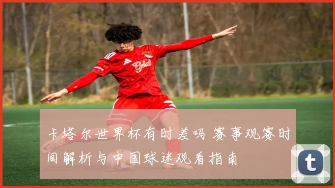 卡塔尔世界杯有时差吗 赛事观赛时间解析与中国球迷观看指南