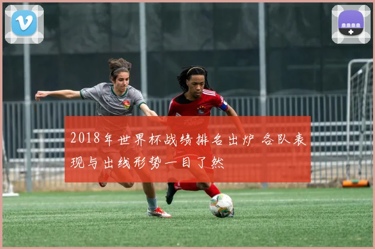 2018年世界杯战绩排名出炉 各队表现与出线形势一目了然
